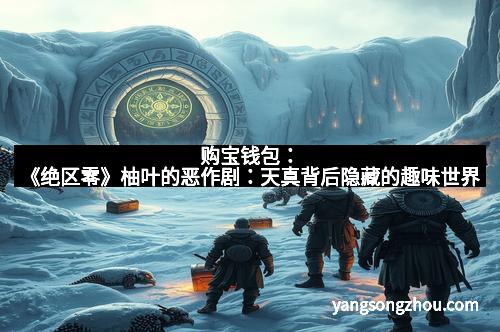 购宝钱包：《绝区零》柚叶的恶作剧：天真背后隐藏的趣味世界